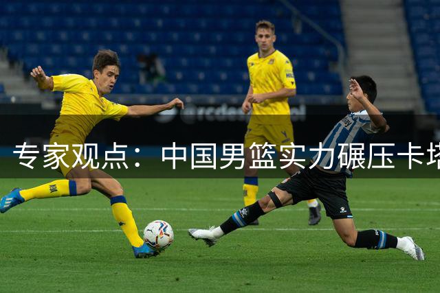 专家观点：中国男篮实力碾压卡塔尔 备战不易需理解