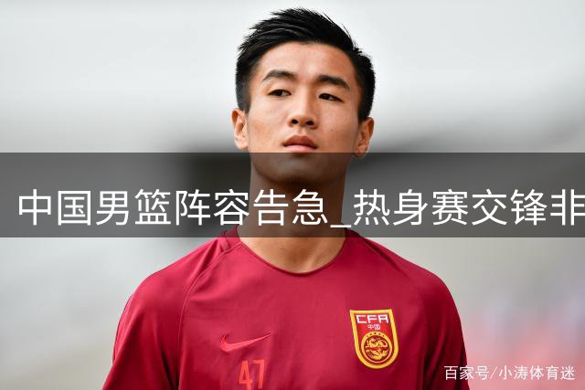 中国男篮阵容告急 热身赛交锋非洲欧洲劲旅