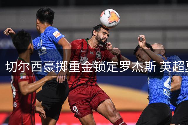 切尔西豪掷重金锁定罗杰斯 英超夏窗首笔重磅交易诞生