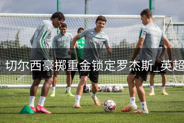 切尔西豪掷重金锁定罗杰斯 英超夏窗首笔重磅交易诞生
