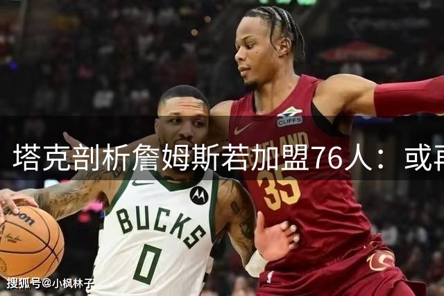 塔克剖析詹姆斯若加盟76人：或再现保罗式领袖转型 释放核心话语权