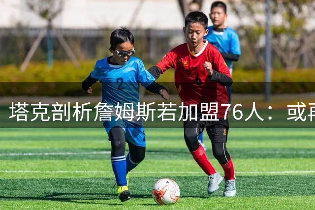 塔克剖析詹姆斯若加盟76人：或再现保罗式领袖转型 释放核心话语权