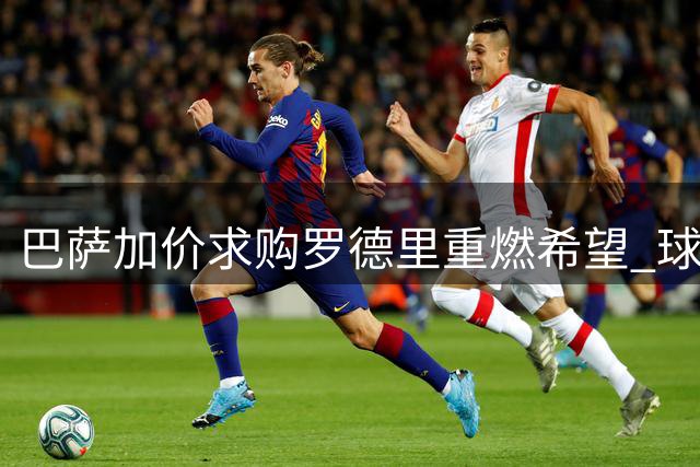巴萨加价求购罗德里重燃希望 球员个人条款已谈妥