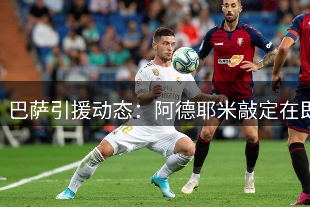 巴萨引援动态：阿德耶米敲定在即 阿尔瓦雷斯备选方案启动