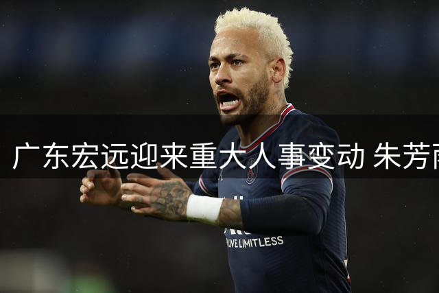 广东宏远迎来重大人事变动 朱芳雨正式卸任总经理职务