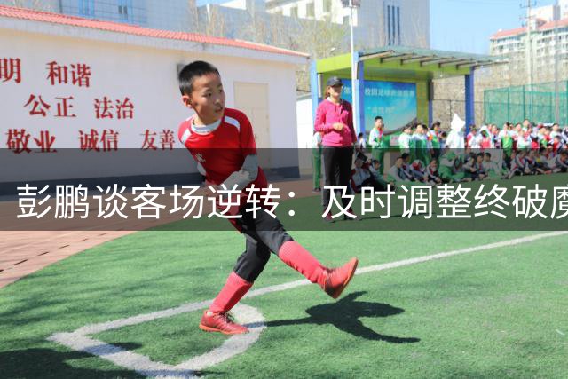 彭鹏谈客场逆转：及时调整终破魔咒 绝杀提振全队士气