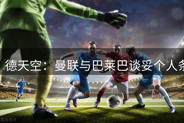 德天空：曼联与巴莱巴谈妥个人条款，尚未与布莱顿达成协议