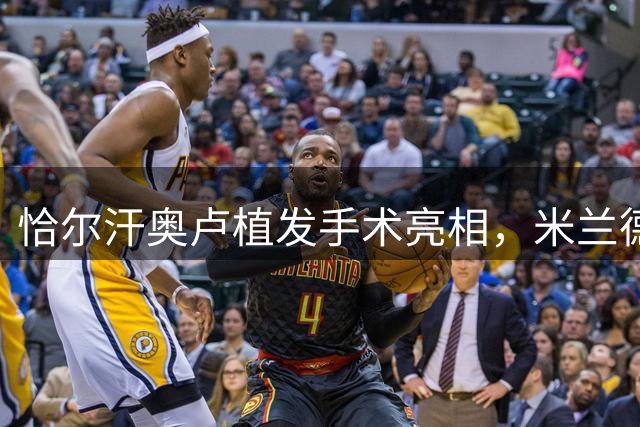 恰尔汗奥卢植发手术亮相，米兰德比后与莫德里奇分享成果