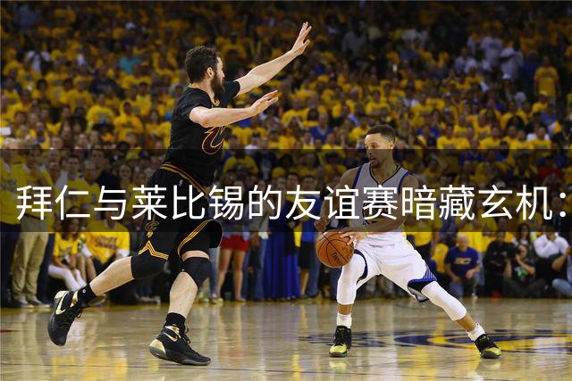 拜仁与莱比锡的友谊赛暗藏玄机：纳帅转会费待支付