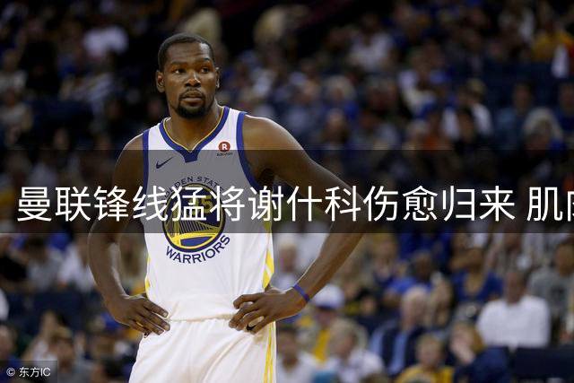 曼联锋线猛将谢什科伤愈归来 肌肉维度暴涨引热议
