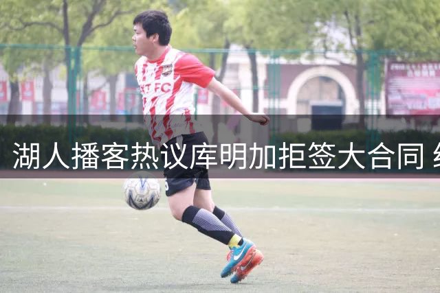 湖人播客热议库明加拒签大合同 经纪人策略引争议
