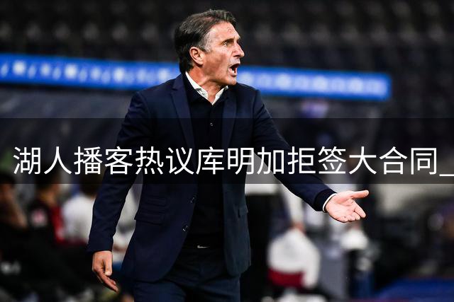 湖人播客热议库明加拒签大合同 经纪人策略引争议
