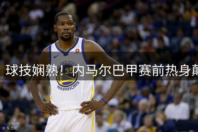 球技娴熟！内马尔巴甲赛前热身颠球炫技