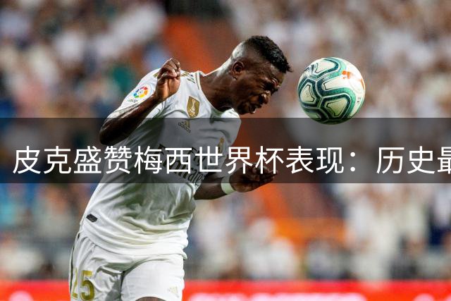 皮克盛赞梅西世界杯表现：历史最佳球员虽败犹荣