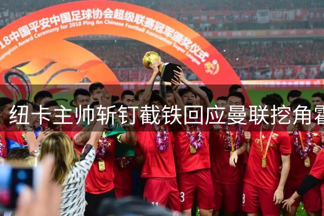 纽卡主帅斩钉截铁回应曼联挖角霍尔传闻