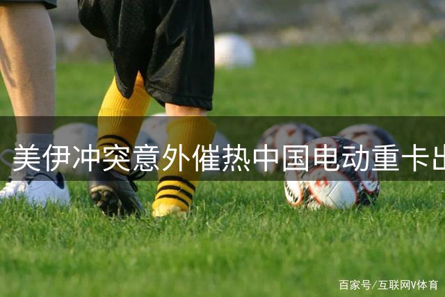 美伊冲突意外催热中国电动重卡出口 三一重工订单暴增