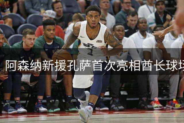阿森纳新援孔萨首次亮相酋长球场 英超揭幕战前受球迷欢迎