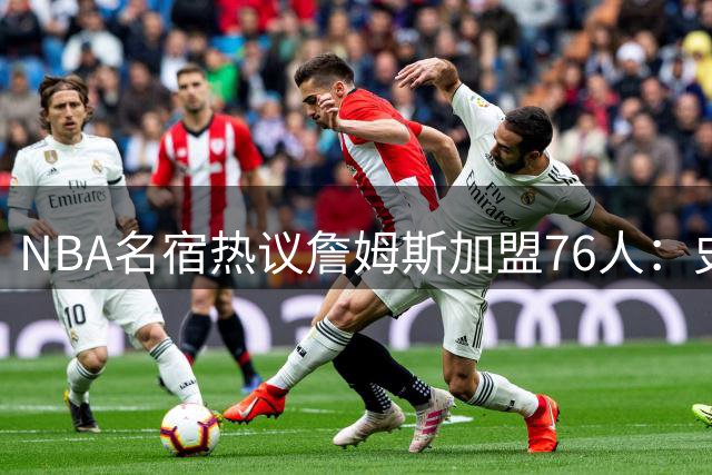 NBA名宿热议詹姆斯加盟76人：史上最强队友配置超越热火三巨头时代